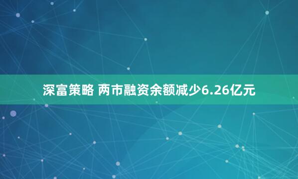 深富策略 两市融资余额减少6.26亿元