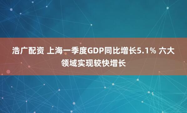 浩广配资 上海一季度GDP同比增长5.1% 六大领域实现较快增长