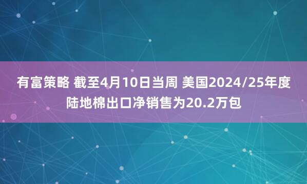 有富策略 截至4月10日当周 美国2024/25年度陆地棉出口净销售为20.2万包