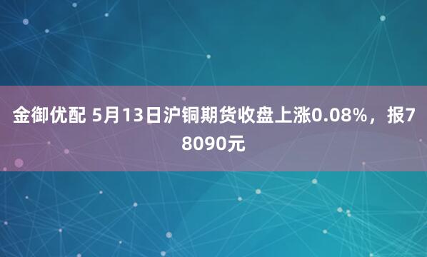 金御优配 5月13日沪铜期货收盘上涨0.08%，报78090元