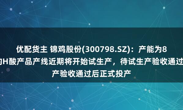 优配货主 锦鸡股份(300798.SZ)：产能为8000吨/年的H酸产品产线近期将开始试生产，待试生产验收通过后正式投产