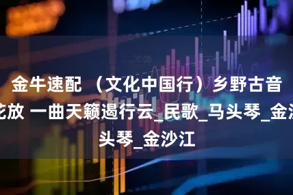 金牛速配 （文化中国行）乡野古音百花放 一曲天籁遏行云_民歌_马头琴_金沙江