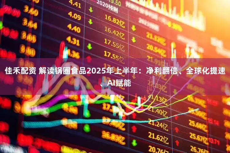 佳禾配资 解读锅圈食品2025年上半年：净利翻倍、全球化提速、AI赋能