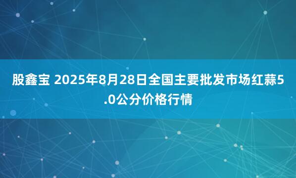 股鑫宝 2025年8月28日全国主要批发市场红蒜5.0公分价格行情