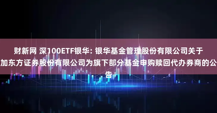 财新网 深100ETF银华: 银华基金管理股份有限公司关于增加东方证券股份有限公司为旗下部分基金申购赎回代办券商的公告