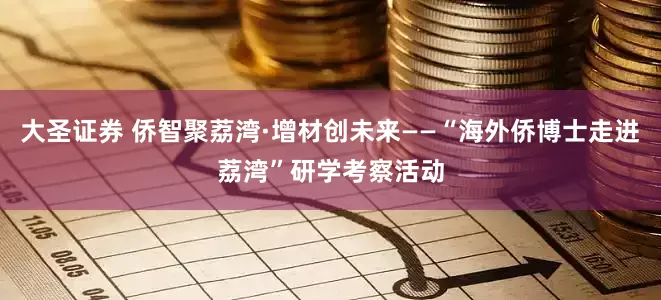 大圣证券 侨智聚荔湾·增材创未来——“海外侨博士走进荔湾”研学考察活动