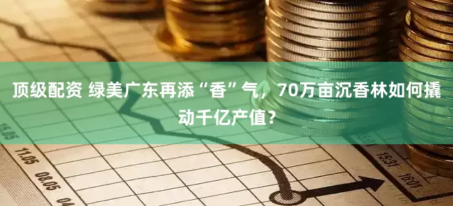 顶级配资 绿美广东再添“香”气，70万亩沉香林如何撬动千亿产值？